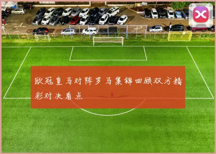 欧冠皇马对阵罗马集锦回顾双方精彩对决看点