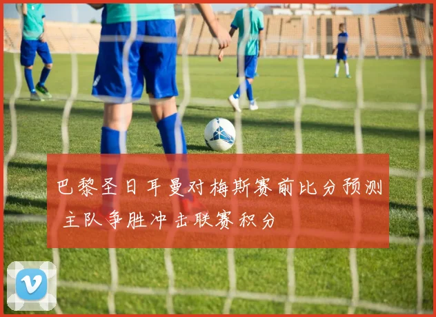 巴黎圣日耳曼对梅斯赛前比分预测 主队争胜冲击联赛积分