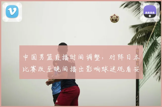 中国男篮直播时间调整，对阵日本比赛改至晚间播出影响球迷观看安排
