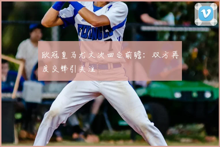 欧冠皇马尤文次回合前瞻:双方再度交锋引关注