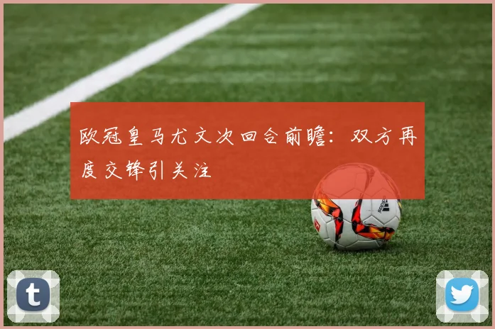 欧冠皇马尤文次回合前瞻:双方再度交锋引关注