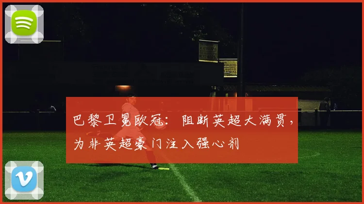 巴黎卫冕欧冠：阻断英超大满贯，为非英超豪门注入强心剂