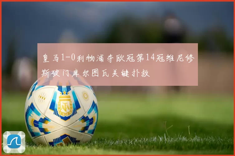 皇马1-0利物浦夺欧冠第14冠维尼修斯破门库尔图瓦关键扑救