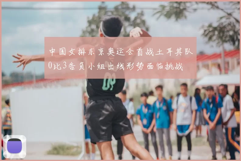 中国女排东京奥运会首战土耳其队0比3告负小组出线形势面临挑战