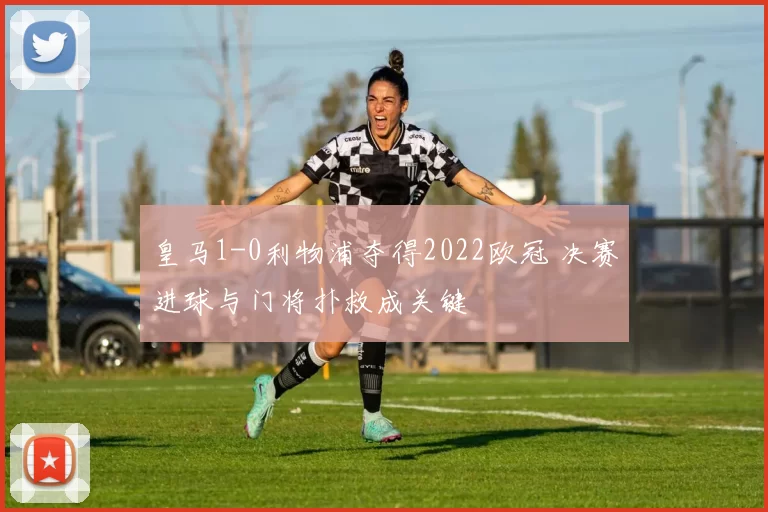 皇马1-0利物浦夺得2022欧冠 决赛进球与门将扑救成关键