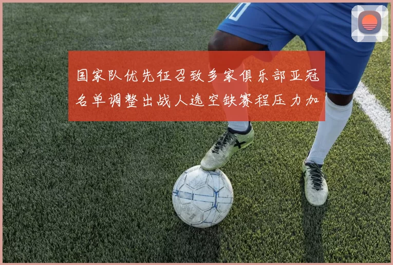 国家队优先征召致多家俱乐部亚冠名单调整出战人选空缺赛程压力加大