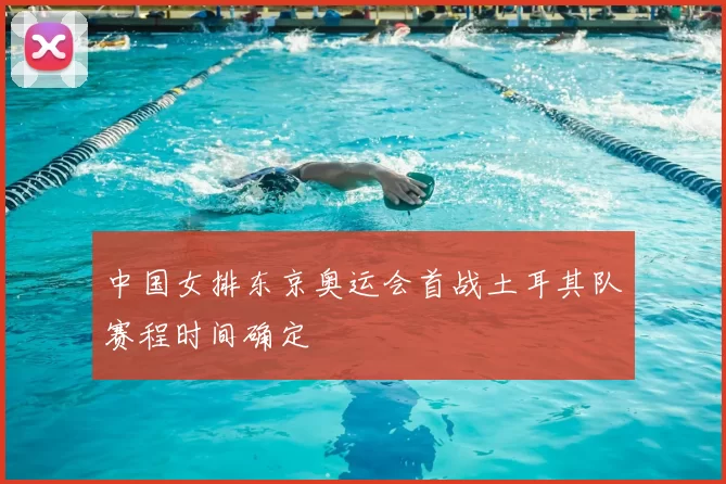 中国女排东京奥运会首战土耳其队赛程时间确定