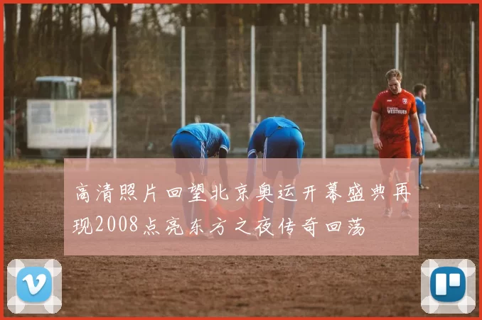 高清照片回望北京奥运开幕盛典再现2008点亮东方之夜传奇回荡