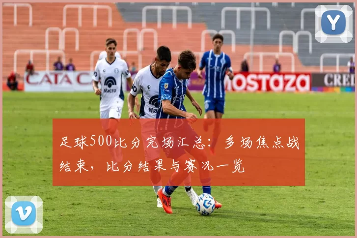 足球500比分完场汇总：多场焦点战结束，比分结果与赛况一览