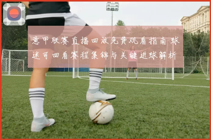 意甲联赛直播回放免费观看指南 球迷可回看赛程集锦与关键进球解析