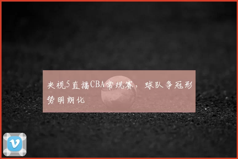 央视5直播CBA常规赛，球队争冠形势明朗化