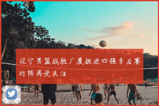 辽宁男篮战胜广厦挺进四强季后赛对阵再受关注