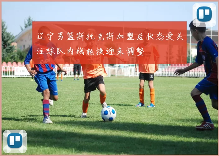 辽宁男篮斯托克斯加盟后状态受关注球队内线轮换迎来调整