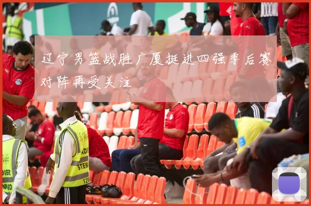 辽宁男篮战胜广厦挺进四强季后赛对阵再受关注