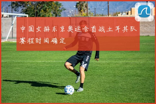 中国女排东京奥运会首战土耳其队赛程时间确定