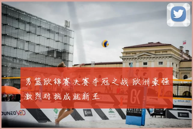 男篮欧锦赛决赛夺冠之战 欧洲豪强激烈对抗成就新王