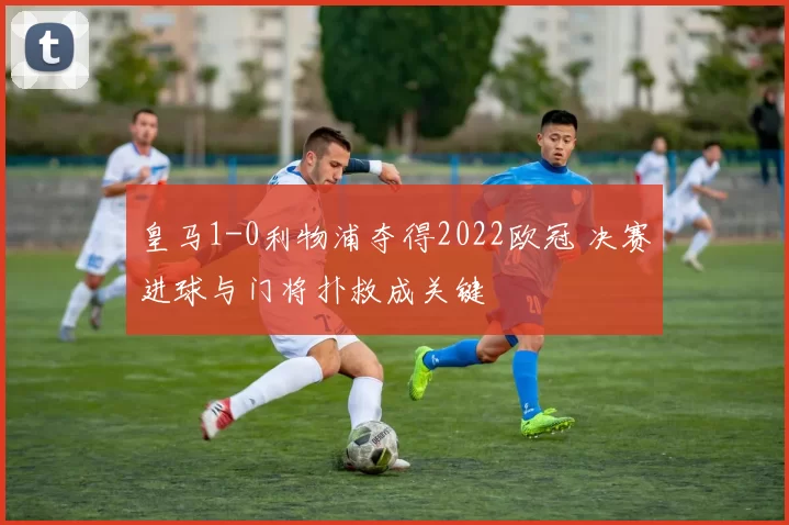 皇马1-0利物浦夺得2022欧冠 决赛进球与门将扑救成关键