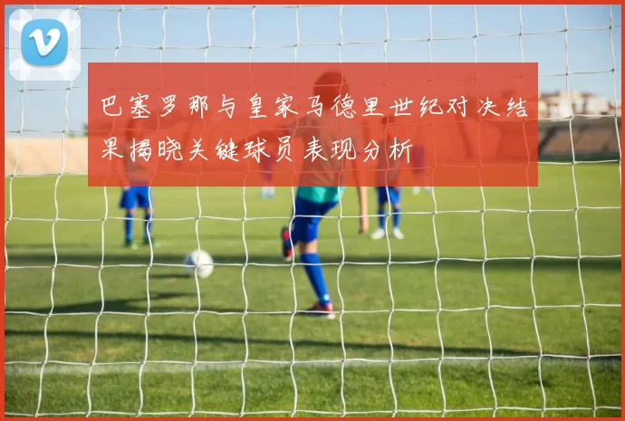 巴塞罗那与皇家马德里世纪对决结果揭晓关键球员表现分析