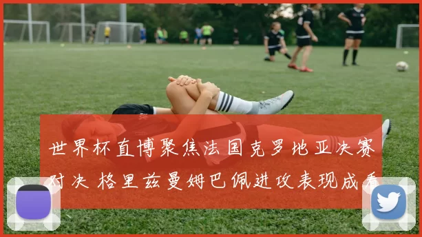 世界杯直博聚焦法国克罗地亚决赛对决 格里兹曼姆巴佩进攻表现成看点