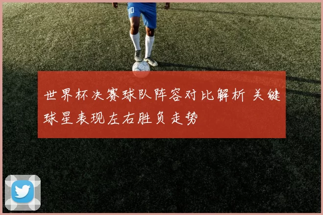 世界杯决赛球队阵容对比解析 关键球星表现左右胜负走势