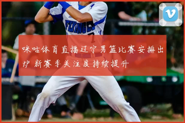 咪咕体育直播辽宁男篮比赛安排出炉 新赛季关注度持续提升