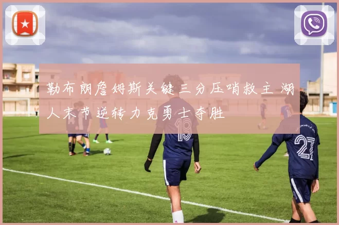 勒布朗詹姆斯关键三分压哨救主 湖人末节逆转力克勇士夺胜