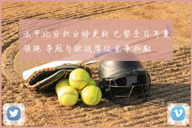 法甲比分积分榜更新 巴黎圣日耳曼领跑 争冠与欧战席位竞争加剧