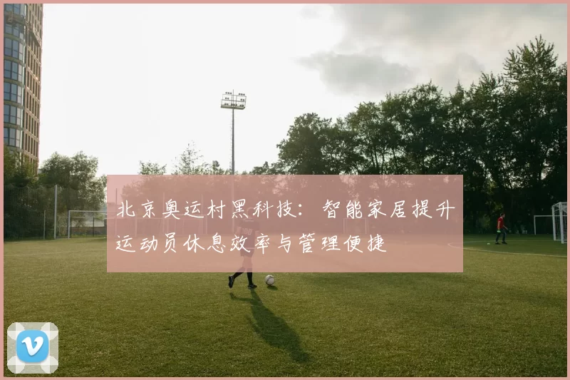 北京奥运村黑科技：智能家居提升运动员休息效率与管理便捷