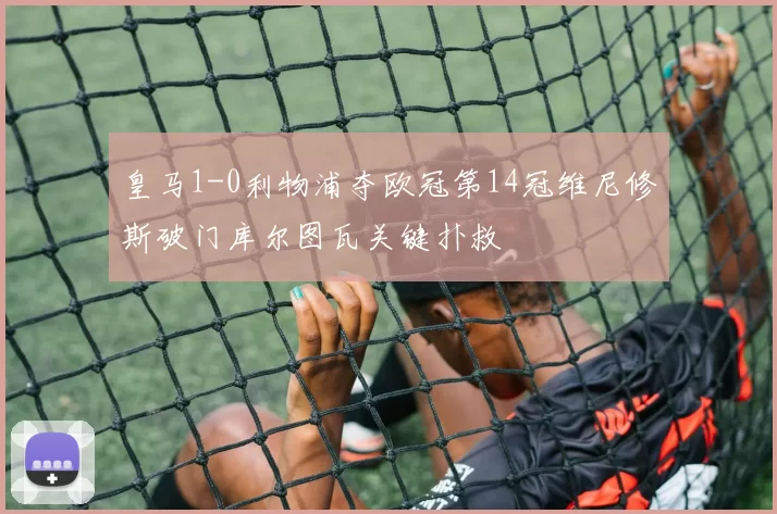 皇马1-0利物浦夺欧冠第14冠维尼修斯破门库尔图瓦关键扑救