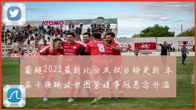 葡超2022最新比分及积分榜更新 本菲卡领跑波尔图紧追争冠悬念升温