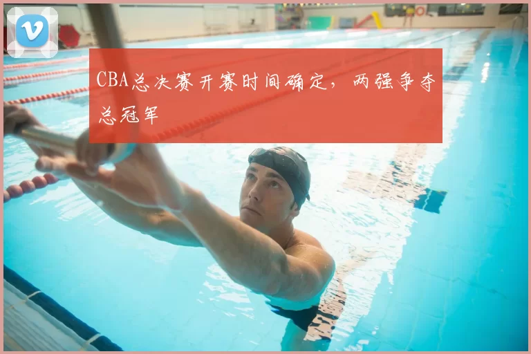 CBA总决赛开赛时间确定，两强争夺总冠军