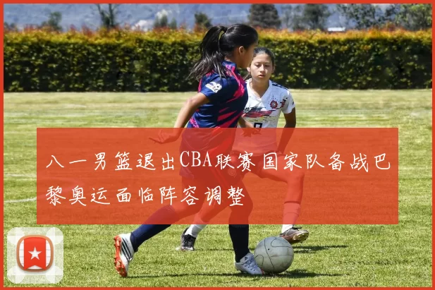 八一男篮退出CBA联赛国家队备战巴黎奥运面临阵容调整
