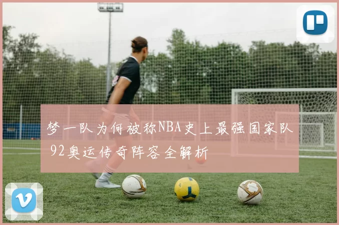 梦一队为何被称NBA史上最强国家队 92奥运传奇阵容全解析