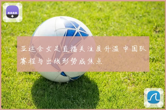 亚运会女足直播关注度升温 中国队赛程与出线形势成焦点