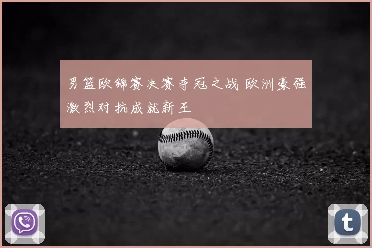 男篮欧锦赛决赛夺冠之战 欧洲豪强激烈对抗成就新王