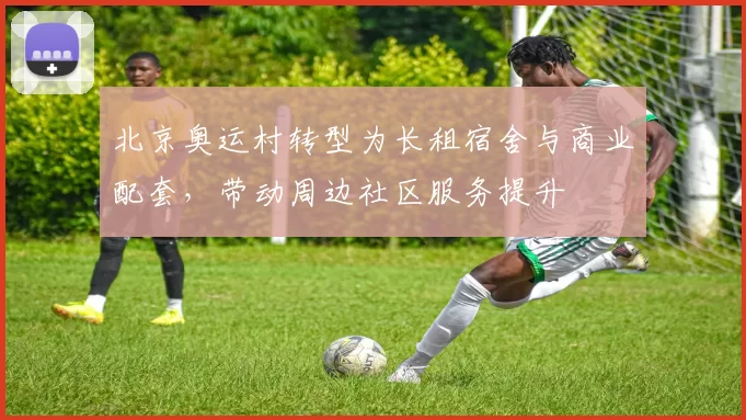 北京奥运村转型为长租宿舍与商业配套，带动周边社区服务提升