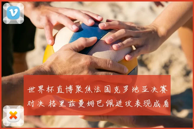 世界杯直博聚焦法国克罗地亚决赛对决 格里兹曼姆巴佩进攻表现成看点